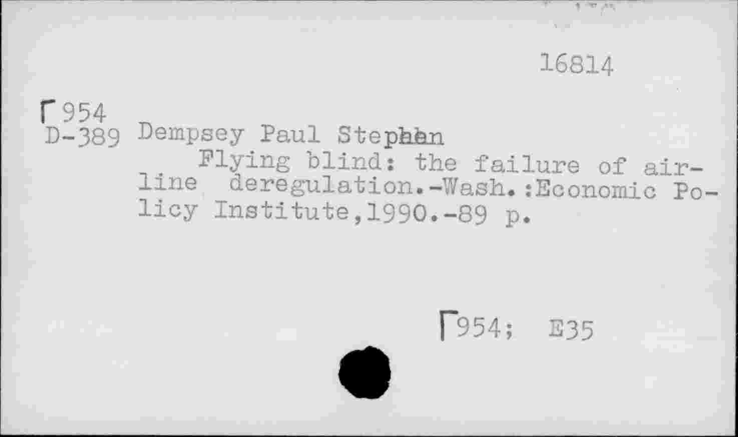 ﻿16814
C 954
D-389 Dempsey Paul Stephhn
Flying blind: the failure of alr-line deregulation. —Wash.* :Economic Po— licy Institute,1990.-89 p.
[954; E35